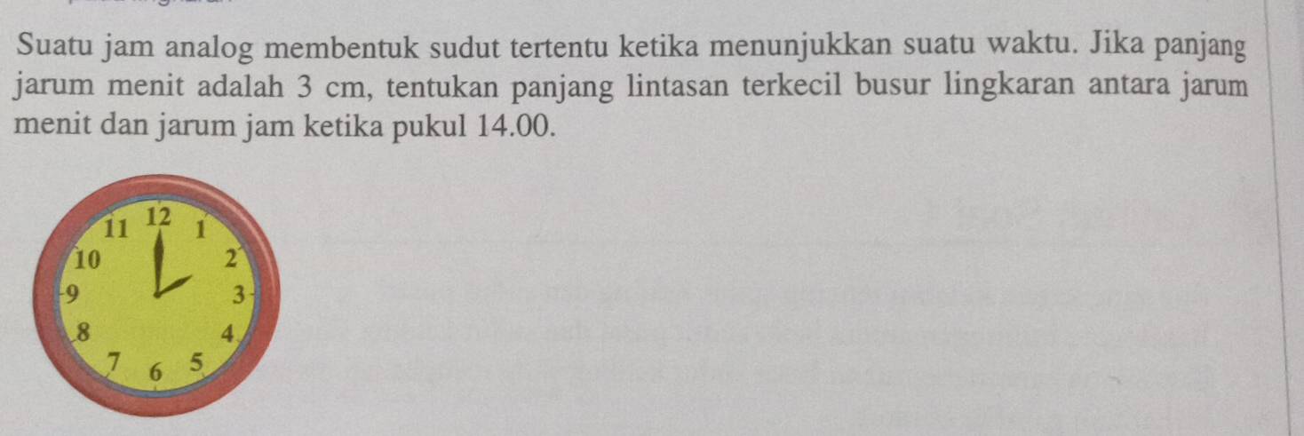 Suatu jam analog membentuk sudut tertentu ketika menunjukkan suatu waktu. Jika panjang 
jarum menit adalah 3 cm, tentukan panjang lintasan terkecil busur lingkaran antara jarum 
menit dan jarum jam ketika pukul 14.00.