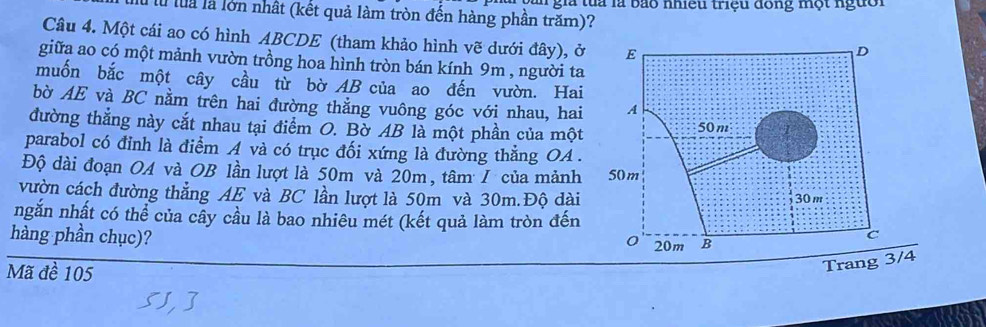 lừ luà là lớn nhất (kết quả làm tròn đến hàng phần trăm)? T gia tua là bảo nhiều triệu đông một người 
Câu 4. Một cái ao có hình ABCDE (tham khảo hình vẽ dưới đây), ở 
giữa ao có một mảnh vườn trồng hoa hình tròn bán kính 9m , người ta 
muốn bắc một cây cầu từ bờ AB của ao đến vườn. Hai 
bờ AE và BC nằm trên hai đường thẳng vuông góc với nhau, hai 
đường thắng này cắt nhau tại điểm O. Bờ AB là một phần của một 
parabol có đỉnh là điểm A và có trục đối xứng là đường thẳng OA. 
Độ dài đoạn OA và OB lần lượt là 50m và 20m, tâm / của mảnh 
vườn cách đường thẳng AE và BC lần lượt là 50m và 30m.Độ dài 
ngắn nhất có thể của cây cầu là bao nhiêu mét (kết quả làm tròn đến 
hàng phần chục)? 
Mã đề 105
Trang 3/4