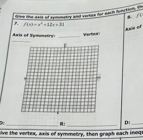 Give the axis of symmetry and vertex for each function, th 
8. f(
7. f(x)=x^2+12x+31
Axis of 
Axis of Symmetry:_ 
Vertex: 
D:_ 
R:_ 
D:_ 
five the vertex, axis of symmetry, then graph each inequ