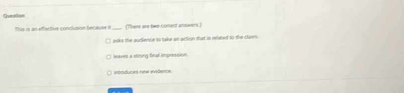 Question
This is an effective conclusion becauss it_ (There are two conect anowers.)
asks the audience to take an action that is related to the claim.
leaves a strong final impression.
introduces new evidence.