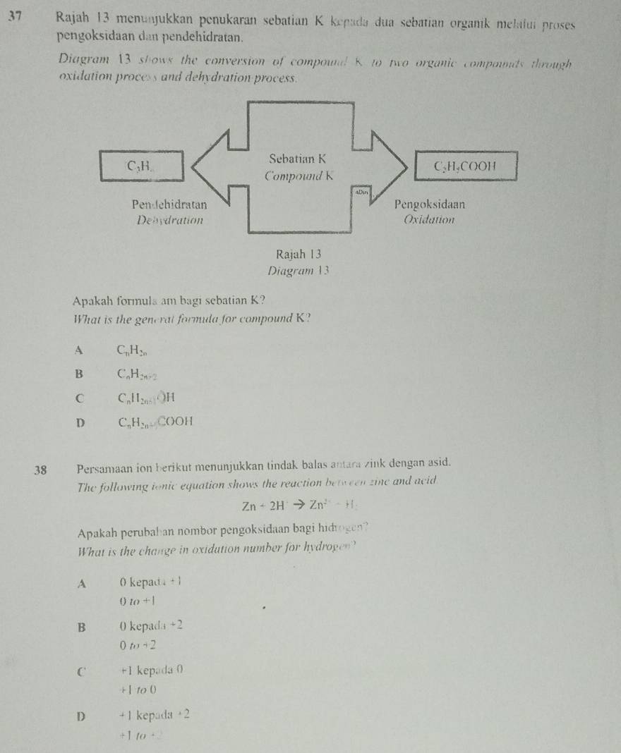 Rajah 13 menunjukkan penukaran sebatian K kepada dua sebatian organik melafui proses
pengoksidaan dan pendehidratan.
Diagram 13 shows the conversion of compounl 8 to two organic compounds through
oxidation process and dehydration process.
Apakah formula am bagi sebatian K?
What is the gencrat formula for compound K?
A C_nH_2n
B C_nH_2n+2
C C_nH_2n+1OH
D C_nH_2nCOOH
38 Persamaan ion berikut menunjukkan tindak balas antara zink dengan asid.
The following ionic equation shows the reaction between zine and acid
Zn+2H Zn^(2+)+H_2
Apakah perubahan nombor pengoksidaan bagi hidrogen?
What is the change in oxidution number for hydrogen?
A 0 kepad a+1
0w+1
B 0 kepada +2
0m+2
C +1 kepada 0
. -|100
D + 1 kepada +2
+ 1 10^+