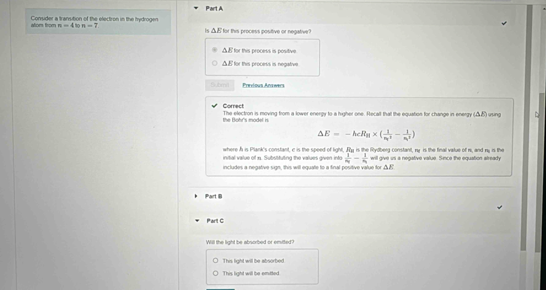 Consider a transition of the electron in the hydrogen
atom from n=4to n=7 for this process positive or negative?
Is △ E
△ E for this process is positive.
ΔE for this process is negative
Subrit Previous Answers
Correct
The electron is moving from a lower energy to a higher one. Recall that the equation for change in energy (ΔB) using D
the Bohr's model is
△ E=-hcR_H* (frac 1(n_f)^2-frac 1(n_i)^2)
where h is Plank's constant, c is the speed of light, Ré is the Rydberg constant, π is the final value of n, and π is the
initial value of n. Substituting the values given into frac 1n_f-frac 1n_i will give us a negative value. Since the equation already
includes a negative sign, this will equate to a final positive value for △ E
Part B
Part C
Will the light be absorbed or emitted?
This light will be absorbed.
This light will be emitted.