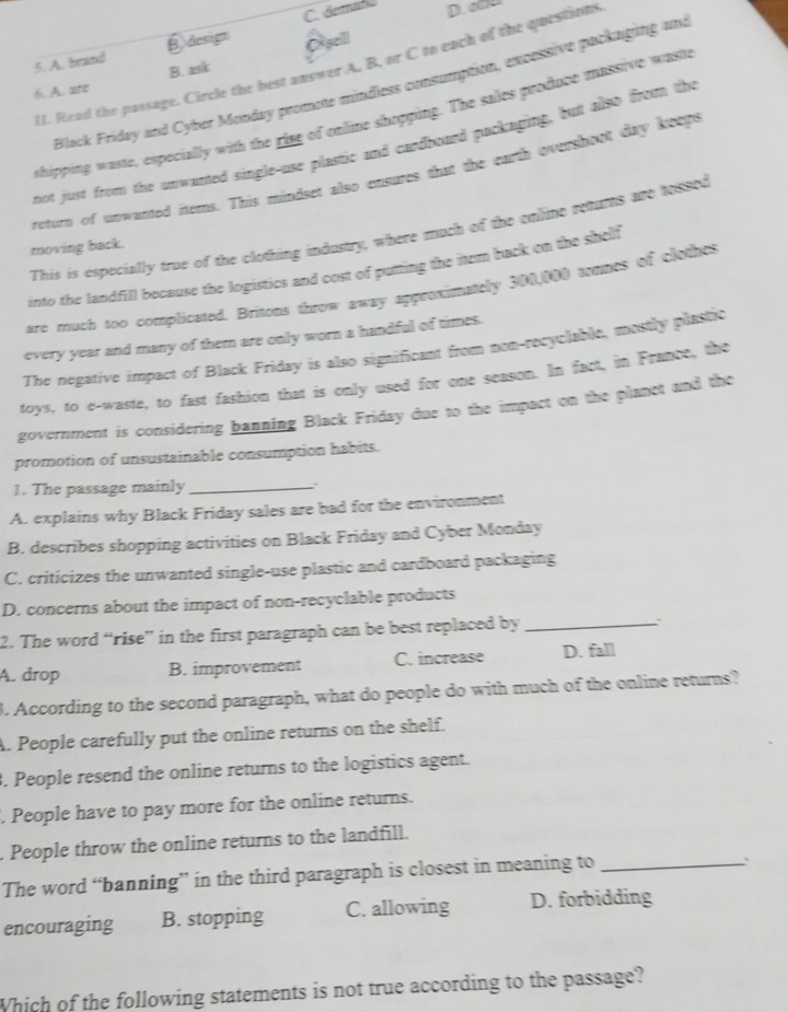 C. demafo D. 
5. A. brand B. design
6. A. are B. ask Osell
II. Read the passage. Circle the best answer A. B. or C to ench of the questions
Black Friday and Cyber Monday promote mindless consumption, excessive packaging and
shipping waste, expecially with the ring of online shopping. The sales produce massive wast
not just from the unwanted single-use plastic and cardboard packaging, but also from the
return of unwasted items. This mindset also ensures that the eurth overshoot day keeps
This is especially true of the clothing industry, where much of the online returns are tossed
moving back.
into the landfill because the logistics and cost of putting the item back on the shelf
are much too complicated. Britons throw away approximately 300,000 tomes of clothes
every year and many of them are only worn a handful of times.
The negative impact of Black Friday is also significant from non-recyclable, mostly plastio
toys, to e-waste, to fast fashion that is only used for one season. In fact, in France, the
government is considering banning Black Friday due to the impact on the planet and the
promotion of unsustainable consumption habits.
1. The passage mainly_
A. explains why Black Friday sales are bad for the environment
B. describes shopping activities on Black Friday and Cyber Monday
C. criticizes the unwanted single-use plastic and cardboard packaging
D. concerns about the impact of non-recyclable products
2. The word “rise” in the first paragraph can be best replaced by_
A. drop B. improvement C. increase D. fall
3. According to the second paragraph, what do people do with much of the online returns?
A. People carefully put the online returns on the shelf.
3. People resend the online returns to the logistics agent.
. People have to pay more for the online returns.
. People throw the online returns to the landfill.
The word “banning” in the third paragraph is closest in meaning to_
`
encouraging B. stopping C. allowing D. forbidding
Which of the following statements is not true according to the passage?