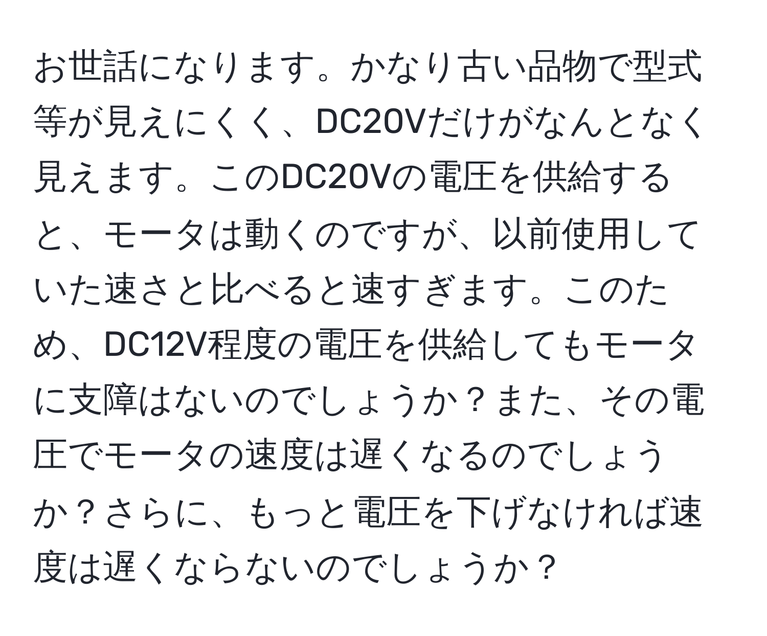 お世話になります。かなり古い品物で型式等が見えにくく、DC20Vだけがなんとなく見えます。このDC20Vの電圧を供給すると、モータは動くのですが、以前使用していた速さと比べると速すぎます。このため、DC12V程度の電圧を供給してもモータに支障はないのでしょうか？また、その電圧でモータの速度は遅くなるのでしょうか？さらに、もっと電圧を下げなければ速度は遅くならないのでしょうか？