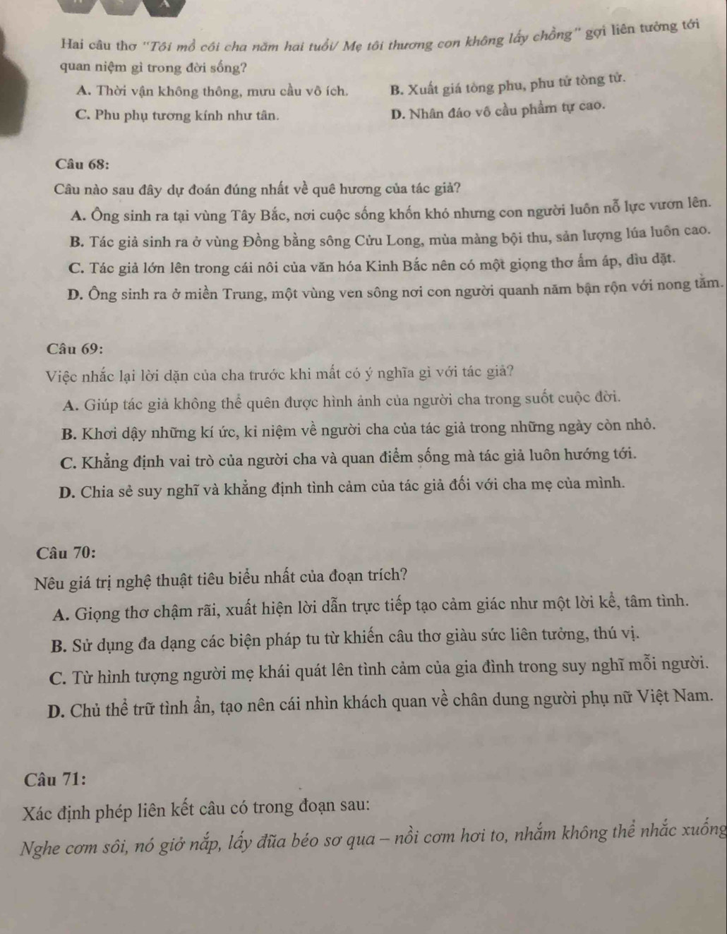 a
Hai câu thơ ''Tôi mổ côi cha năm hai tuổi/ Mẹ tôi thương con không lấy chồng'' gợi liên tưởng tới
quan niệm gì trong đời sống?
A. Thời vận không thông, mưu cầu vô ích. B. Xuất giá tòng phu, phu tử tòng tử.
C. Phu phụ tương kính như tân.
D. Nhân đáo vô cầu phẩm tự cao.
Câu 68:
Câu nào sau đây dự đoán đúng nhất về quê hương của tác giả?
A. Ông sinh ra tại vùng Tây Bắc, nơi cuộc sống khốn khó nhưng con người luôn nỗ lực vươn lên.
B. Tác giả sinh ra ở vùng Đồng bằng sông Cửu Long, mùa màng bội thu, sản lượng lúa luôn cao.
C. Tác giả lớn lên trong cái nôi của văn hóa Kinh Bắc nên có một giọng thơ ẩm áp, dìu đặt.
D. Ông sinh ra ở miền Trung, một vùng ven sông nơi con người quanh năm bận rộn với nong tằm.
Câu 69:
Việc nhắc lại lời dặn của cha trước khi mất có ý nghĩa gì với tác giả?
A. Giúp tác giả không thể quên được hình ảnh của người cha trong suốt cuộc đời.
B. Khơi dậy những kí ức, kỉ niệm về người cha của tác giả trong những ngày còn nhỏ.
C. Khẳng định vai trò của người cha và quan điểm sống mà tác giả luôn hướng tới.
D. Chia sẻ suy nghĩ và khẳng định tình cảm của tác giả đối với cha mẹ của mình.
Câu 70:
Nêu giá trị nghệ thuật tiêu biểu nhất của đoạn trích?
A. Giọng thơ chậm rãi, xuất hiện lời dẫn trực tiếp tạo cảm giác như một lời kể, tâm tình.
B. Sử dụng đa dạng các biện pháp tu từ khiến câu thơ giàu sức liên tưởng, thú vị.
C. Từ hình tượng người mẹ khái quát lên tình cảm của gia đình trong suy nghĩ mỗi người.
D. Chủ thể trữ tình ẩn, tạo nên cái nhìn khách quan về chân dung người phụ nữ Việt Nam.
Câu 71:
Xác định phép liên kết câu có trong đoạn sau:
Nghe cơm sôi, nó giở nắp, lấy đũa béo sơ qua - nồi cơm hơi to, nhắm không thể nhắc xuống