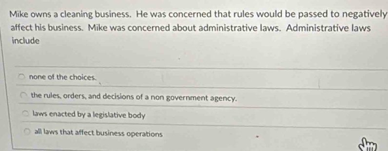 Mike owns a cleaning business. He was concerned that rules would be passed to negatively
affect his business. Mike was concerned about administrative laws. Administrative laws
include
none of the choices.
the rules, orders, and decisions of a non government agency.
laws enacted by a legislative body
all laws that affect business operations