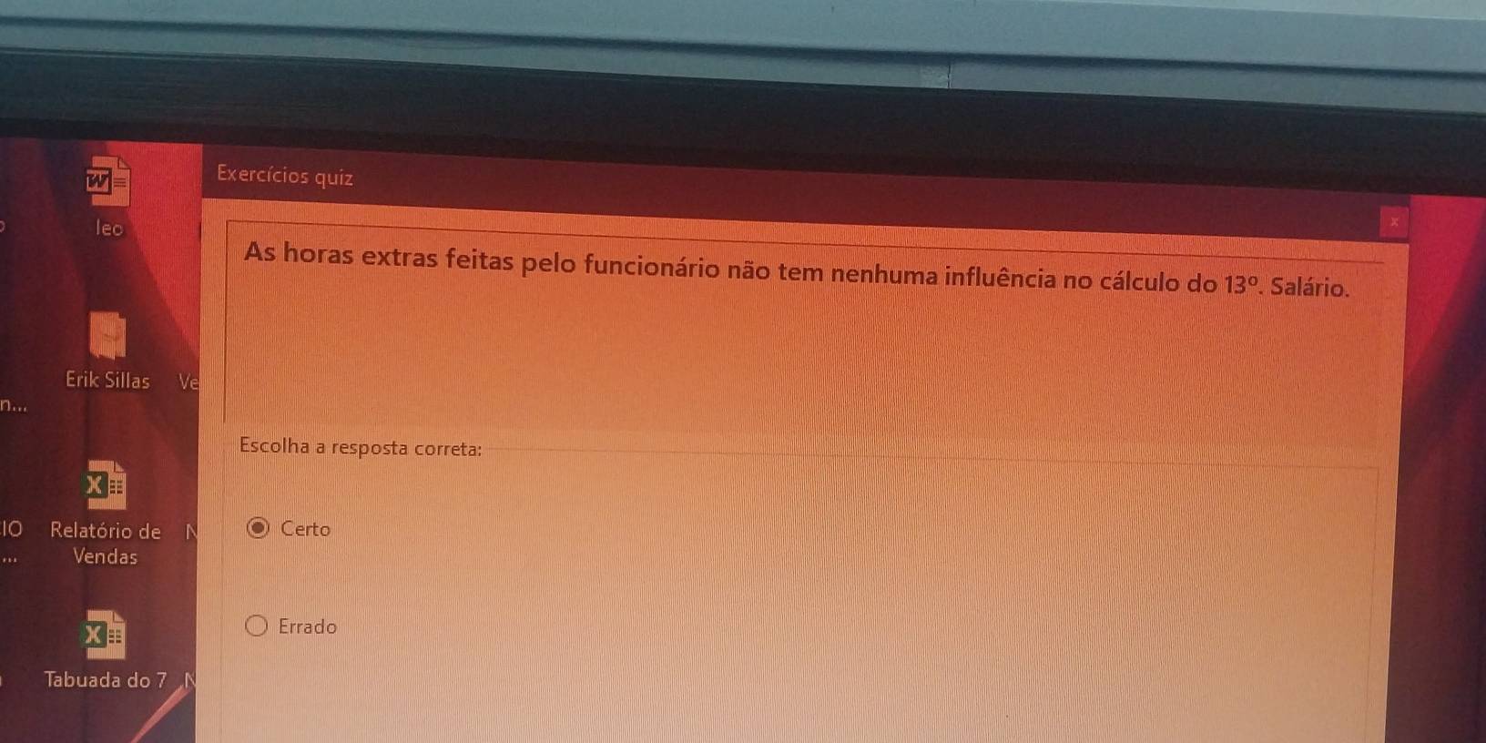 Exercícios quiz
leo
As horas extras feitas pelo funcionário não tem nenhuma influência no cálculo do 13°. Salário.
Erik Sillas
Escolha a resposta correta:
Relatório de Certo
Vendas
Errado
Tabuada do 7