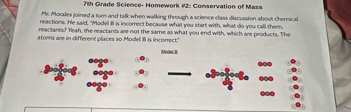 7th Grade Science- Homework #2: Conservation of Mass 
Mr. Morales joined a turn and talk when walking through a science class discussion about chemical 
reactions. He said, "Model B is incorrect because what you start with, what do you call them, 
reactants? Yeah, the reactants are not the same as what you end with, which are products. The 
atoms are in different places so Model B is incorrect." 
Model B