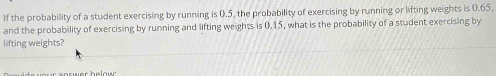 If the probability of a student exercising by running is 0.5, the probability of exercising by running or lifting weights is 0.65, 
and the probability of exercising by running and lifting weights is 0.15, what is the probability of a student exercising by 
lifting weights? 
o ur answer he low