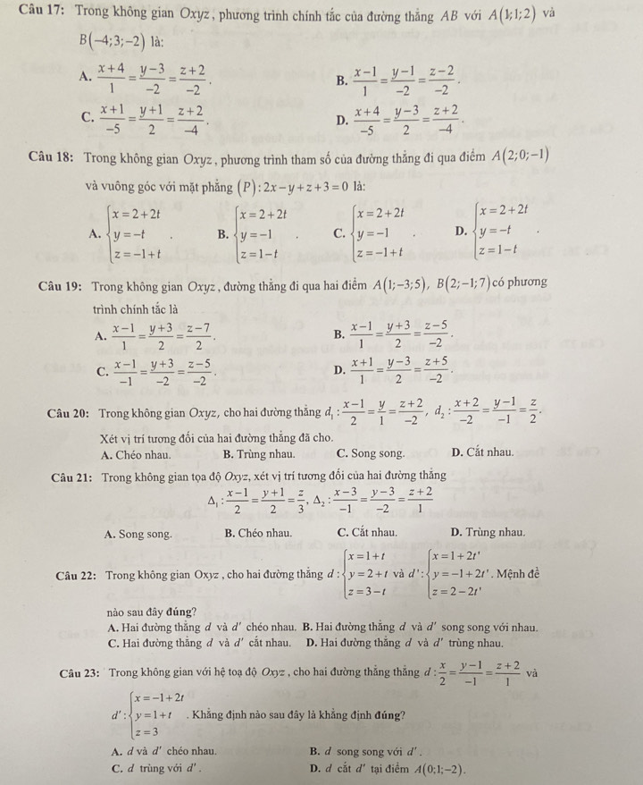 Trong không gian Oxyz , phương trình chính tắc của đường thắng AB với A(1;1;2) và
B(-4;3;-2) là:
A.  (x+4)/1 = (y-3)/-2 = (z+2)/-2 .  (x-1)/1 = (y-1)/-2 = (z-2)/-2 .
B.
C.  (x+1)/-5 = (y+1)/2 = (z+2)/-4 .  (x+4)/-5 = (y-3)/2 = (z+2)/-4 .
D.
Câu 18: Trong không gian Oxyz , phương trình tham số của đường thẳng đi qua điểm A(2;0;-1)
và vuông góc với mặt phẳng (P): :2x-y+z+3=0 là:
A. beginarrayl x=2+2t y=-t z=-1+tendarray. B. beginarrayl x=2+2t y=-1 z=1-tendarray. . C. beginarrayl x=2+2t y=-1 z=-1+tendarray. . D. beginarrayl x=2+2t y=-t z=1-tendarray.
Câu 19: Trong không gian Oxyz , đường thẳng đi qua hai điểm A(1;-3;5),B(2;-1;7) có phương
trình chính tắc là
A.  (x-1)/1 = (y+3)/2 = (z-7)/2 .  (x-1)/1 = (y+3)/2 = (z-5)/-2 .
B.
C.  (x-1)/-1 = (y+3)/-2 = (z-5)/-2 .  (x+1)/1 = (y-3)/2 = (z+5)/-2 .
D.
Câu 20: Trong không gian Oxyz, cho hai đường thắng d_1: (x-1)/2 = y/1 = (z+2)/-2 ,d_2: (x+2)/-2 = (y-1)/-1 = z/2 .
Xét vị trí tương đối của hai đường thẳng đã cho.
A. Chéo nhau. B. Trùng nhau. C. Song song. D. Cắt nhau.
Câu 21: Trong không gian tọa độ Oxyz, xét vị trí tương đổi của hai đường thắng
△  (x-1)/2 = (y+1)/2 = z/3 ,△ _2: (x-3)/-1 = (y-3)/-2 = (z+2)/1 
A. Song song. B. Chéo nhau. C. Cắt nhau. D. Trùng nhau.
Câu 22: Trong không gian Oxyz , cho hai đường thẳng d d:beginarrayl x=1+t y=2+t z=3-tendarray. và d' beginarrayl x=1+2t' y=-1+2t' z=2-2t'endarray.. Mệnh đề
nào sau đây đúng?
A. Hai đường thẳng d và d' chéo nhau. B. Hai đường thẳng d và d' song song với nhau.
C. Hai đường thắng đ và d' cắt nhau. D. Hai đường thắng d và d' trùng nhau.
Câu 23: ' Trong không gian với hệ toạ độ Oxyz , cho hai đường thẳng thẳng đ :  x/2 = (y-1)/-1 = (z+2)/1  và
d':beginarrayl x=-1+2t y=1+t z=3endarray.. Khẳng định nào sau đây là khẳng định đúng?
A. d và d' chéo nhau. B. d song song với d' .
C. d trùng với d'. D. d ciitd' tại điểm A(0;1;-2).