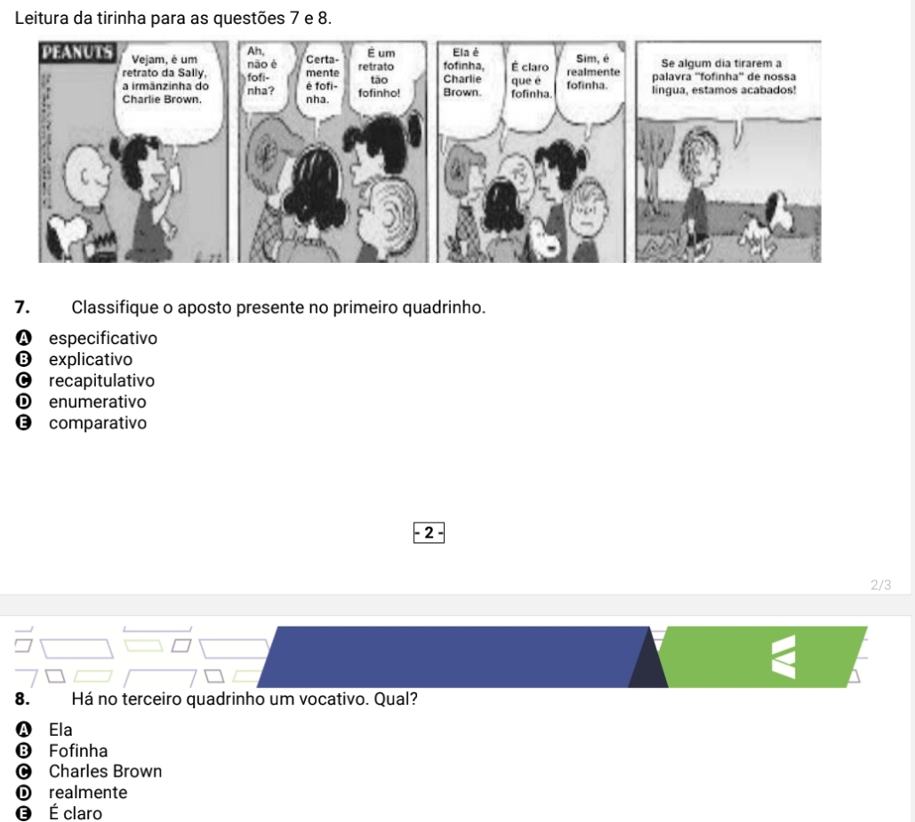 Leitura da tirinha para as questões 7 e 8.
7. Classifique o aposto presente no primeiro quadrinho.
especificativo
❽ explicativo
O recapitulativo
Ⓓ enumerativo
€£comparativo
2
2/3
8. Há no terceiro quadrinho um vocativo. Qual?
Ela
B Fofinha
O Charles Brown
① realmente
É claro