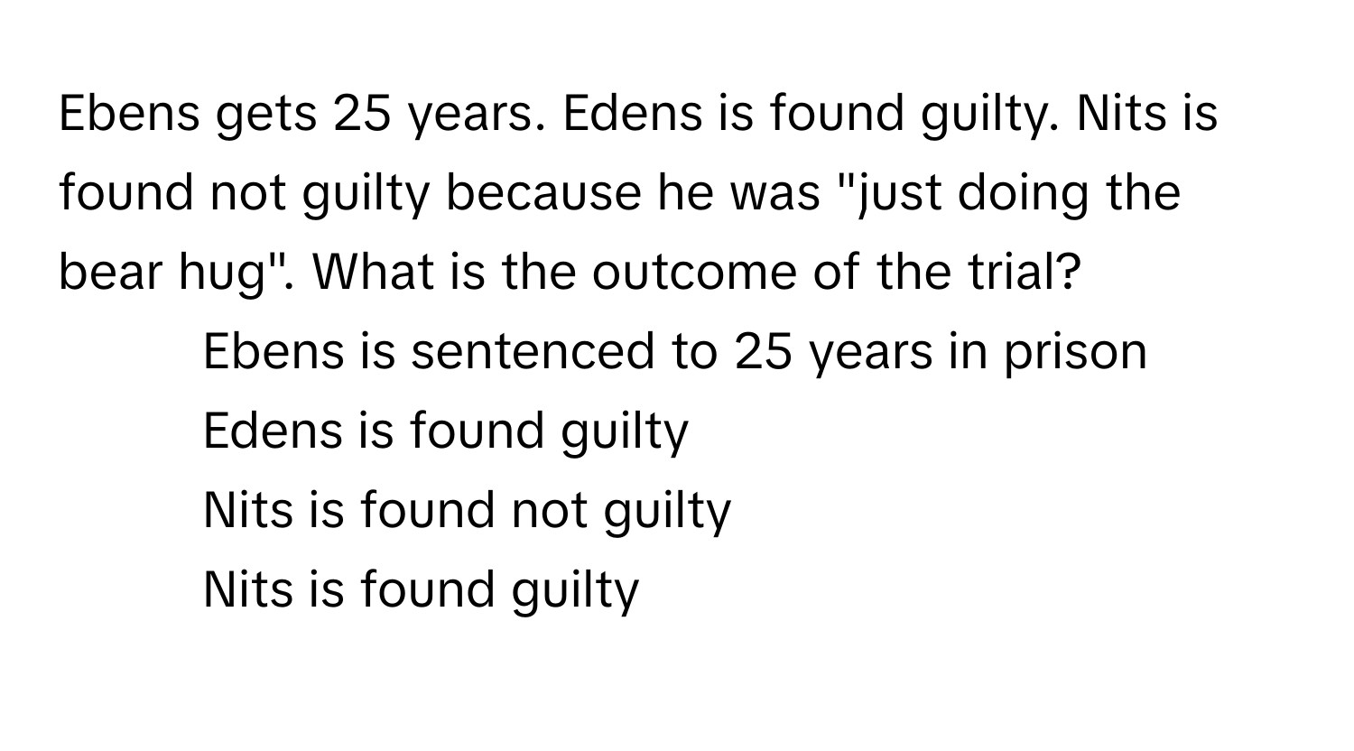 Ebens gets 25 years. Edens is found guilty. Nits is found not guilty because he was "just doing the bear hug". What is the outcome of the trial?

1) Ebens is sentenced to 25 years in prison
2) Edens is found guilty
3) Nits is found not guilty
4) Nits is found guilty