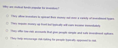 Why are mutual funds popular for investors?
They allow investors to spread their money out over a variety of investment types
They require money up front but typically will earn income immediately.
They offer low-risk accounts that give people simple and safe investment options.
They help encourage risk-taking for people typically opposed to risk