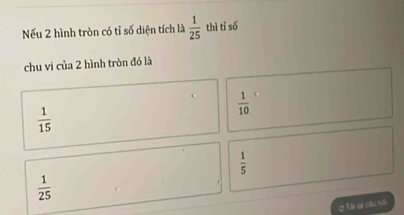 Nếu 2 hình tròn có tỉ số diện tích là  1/25  thì tỉ số
chu vi của 2 hình tròn đó là
 1/10 
 1/15 
 1/5 
 1/25 
g Tài wi câu nôi