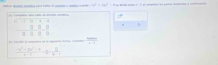 Utilizar división sintética para hallar el cociente y residuo cuando -7x^3+22x^2-9 se divide entre x-3 al completar las partes mostradas a continuación. 
(a) Completar esta tabla de división sintética.
beginarrayr 3encloselongdiv -7220-9 □ □ □  hline □ □ □ □ endarray
× 5 
(b) Escribir la respuesta en la siguiente forma: Cociente + Residuo/x-3 .
 (-7x^3+22x^2-9)/x-3 =□ + □ /□ -3 