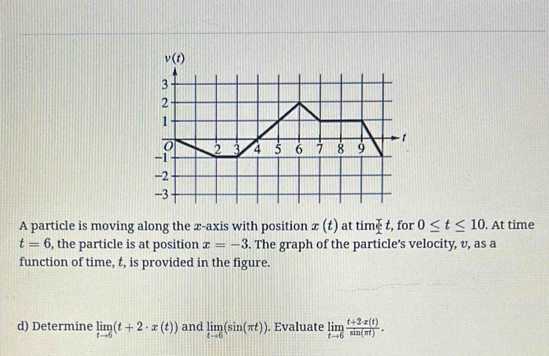 A particle is moving along the x-axis with position x(t) at timæ t, for 0≤ t≤ 10. At time
t=6 , the particle is at position x=-3. The graph of the particle’s velocity, v, as a
function of time, t, is provided in the figure.
d) Determine limlimits _tto 6(t+2· x(t)) and limlimits _tto 6(sin (π t)). Evaluate limlimits _tto 6 (t+2· x(t))/sin (π t) .