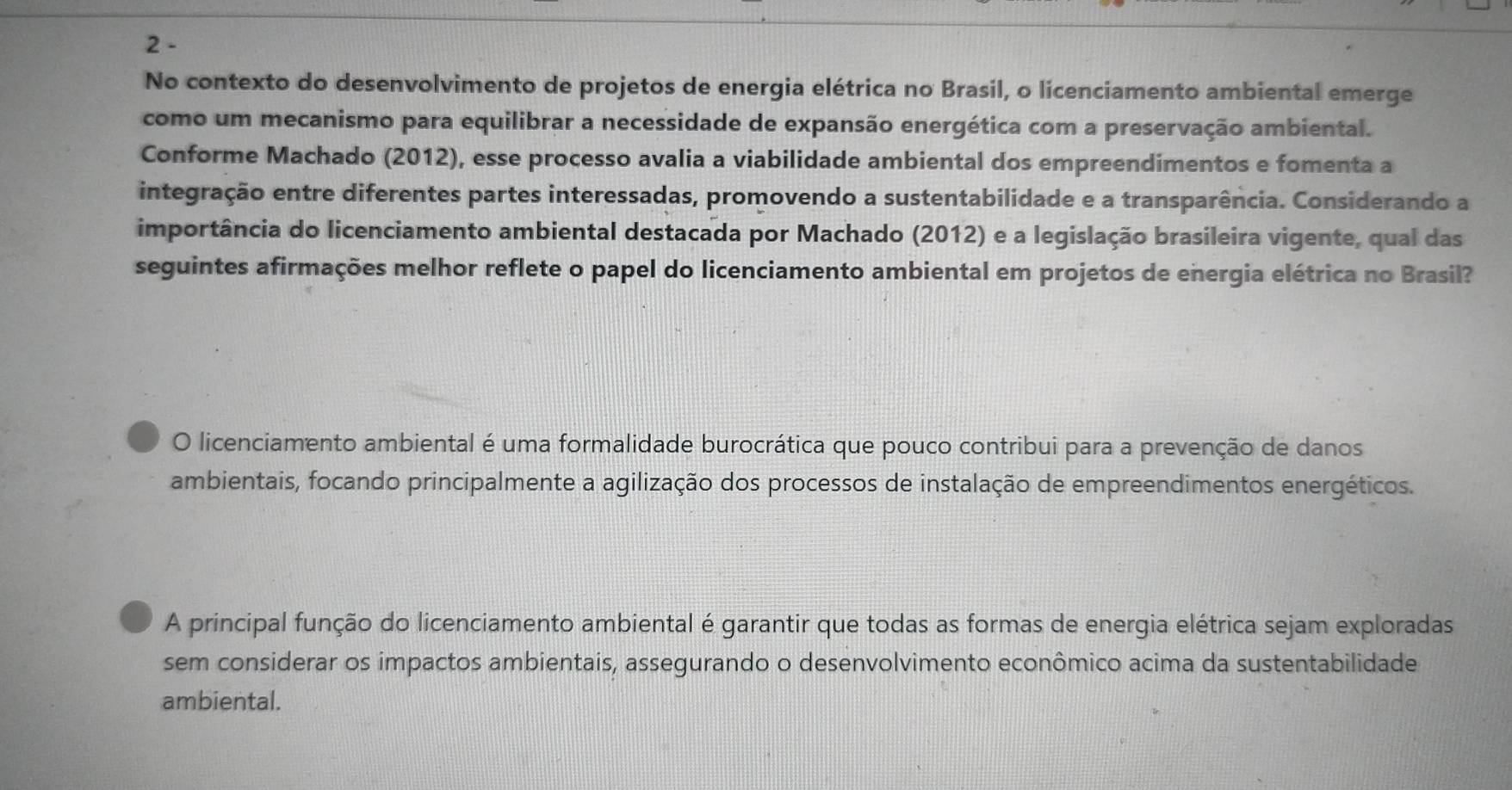 No contexto do desenvolvimento de projetos de energia elétrica no Brasil, o licenciamento ambiental emerge 
como um mecanismo para equilibrar a necessidade de expansão energética com a preservação ambiental. 
Conforme Machado (2012), esse processo avalia a viabilidade ambiental dos empreendimentos e fomenta a 
integração entre diferentes partes interessadas, promovendo a sustentabilidade e a transparência. Considerando a 
importância do licenciamento ambiental destacada por Machado (2012) e a legislação brasileira vigente, qual das 
seguintes afirmações melhor reflete o papel do licenciamento ambiental em projetos de energia elétrica no Brasil? 
O licenciamento ambiental é uma formalidade burocrática que pouco contribui para a prevenção de danos 
ambientais, focando principalmente a agilização dos processos de instalação de empreendimentos energéticos. 
A principal função do licenciamento ambiental é garantir que todas as formas de energia elétrica sejam exploradas 
sem considerar os impactos ambientais, assegurando o desenvolvimento econômico acima da sustentabilidade 
ambiental.