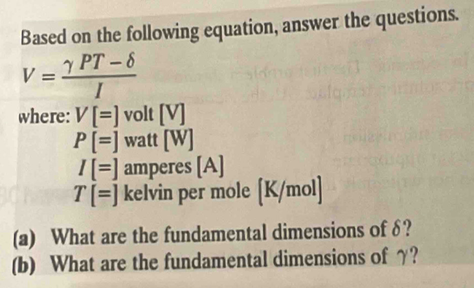 Based on the following equation, answer the questions.
V= (gamma PT-delta )/I 
where: V[=] volt [V]
P[=] watt [W]
I[=] amperes [A]
T[=] kelvin per mole [K/mol]
(a) What are the fundamental dimensions of δ? 
(b) What are the fundamental dimensions of γ?