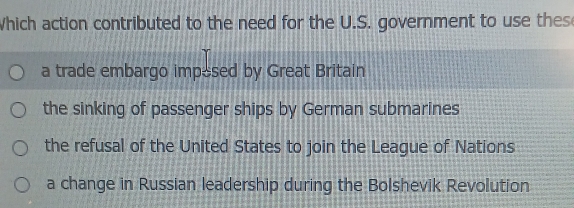 Which action contributed to the need for the U.S. government to use thes
a trade embargo impesed by Great Britain
the sinking of passenger ships by German submarines
the refusal of the United States to join the League of Nations
a change in Russian leadership during the Bolshevik Revolution