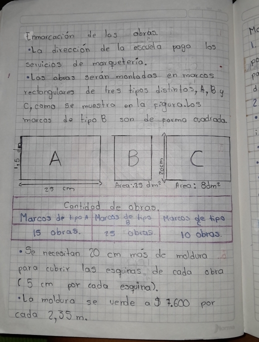 Enmarcacion de las abras. 
Mo 
La direccion de la escuela pogo los 1. 
servicios de marqueteria. po 
los abras geran montadas en marcos po 
rectangulares de tres tipos distintos, A, By d 
C, como se muestra on la Figura. l03 2 
marcos do tipo B son de forma cuadrada. 
1 
B C 
Area: 29 dm^2 Area: 8dm^2
Cantidod de obrao. 
Marcos de tipo A Morcas do hpo Marcos, de tipo C
15 abras. i9 obas. 10 obras. 
.Se necesitan 20 cm mas de moldura 
para cubrir las esquinas de cada obra 
(5 cm por cada exgoina). 
Lo moldura se verde a $ 7. 600 por 
cada 2, 35 m.