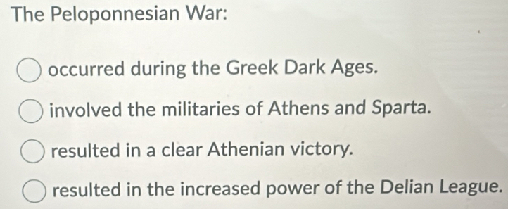 The Peloponnesian War:
occurred during the Greek Dark Ages.
involved the militaries of Athens and Sparta.
resulted in a clear Athenian victory.
resulted in the increased power of the Delian League.