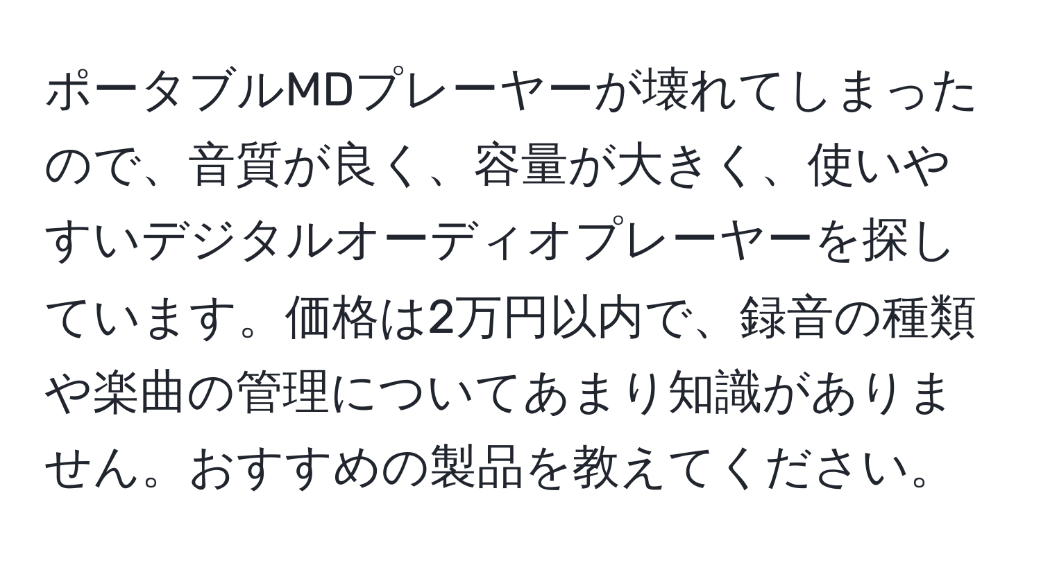 ポータブルMDプレーヤーが壊れてしまったので、音質が良く、容量が大きく、使いやすいデジタルオーディオプレーヤーを探しています。価格は2万円以内で、録音の種類や楽曲の管理についてあまり知識がありません。おすすめの製品を教えてください。