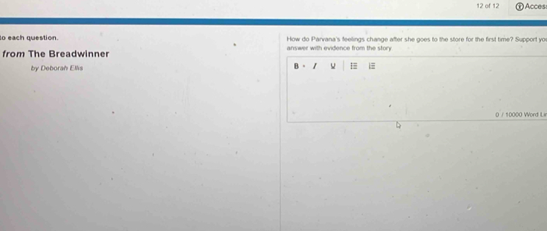 of 12 Acces 
to each question. How do Parvana's feelings change after she goes to the store for the first time? Support yo 
answer with evidence from the story. 
from The Breadwinner 
by Deborah Ellis 
B = 
0 / 10000 Word Li