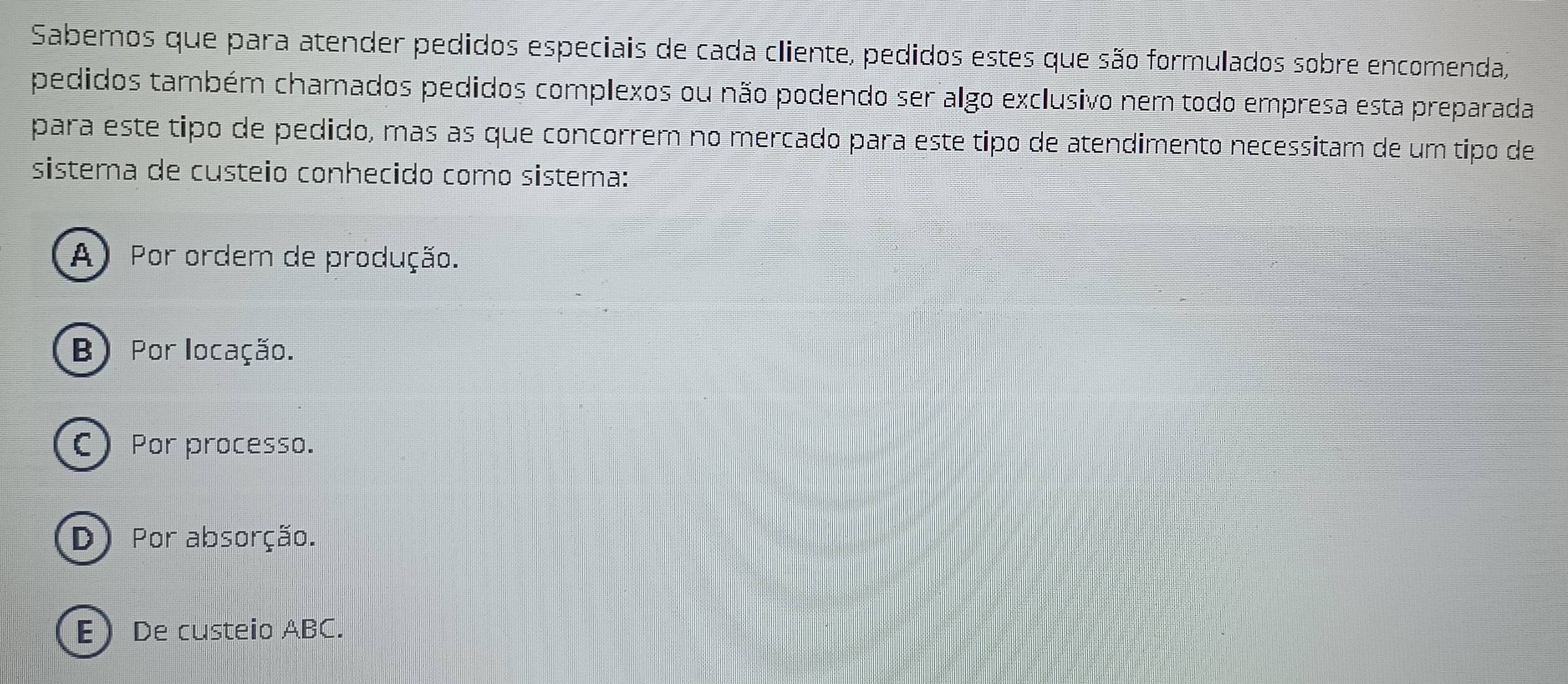 Sabemos que para atender pedidos especiais de cada cliente, pedidos estes que são formulados sobre encomenda,
pedidos também chamados pedidos complexos ou não podendo ser algo exclusivo nem todo empresa esta preparada
para este tipo de pedido, mas as que concorrem no mercado para este tipo de atendimento necessitam de um tipo de
sistema de custeio conhecido como sistema:
A) Por ordem de produção.
B) Por locação.
C Por processo.
D) Por absorção.
E De custeio ABC.