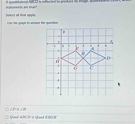 If quadrilateral ABCD is reflected to produce its image, quadriiateral eBOA, whic
statements are true?
Select all that apply.
Use the graph to answer the question.
∠ D≌ ∠ H
Quad ABCD≌ Quad EBGH