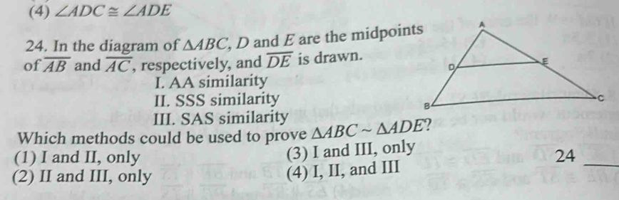 (4) ∠ ADC≌ ∠ ADE
24. In the diagram of △ ABC , D and E are the midpoints
of overline AB and overline AC , respectively, and overline DE is drawn.
I. AA similarity
II. SSS similarity
III. SAS similarity
Which methods could be used to prove △ ABCsim △ ADE
(3) I and III, only
(1) I and II, only 24_
(2) II and III, only
(4) I, II, and III