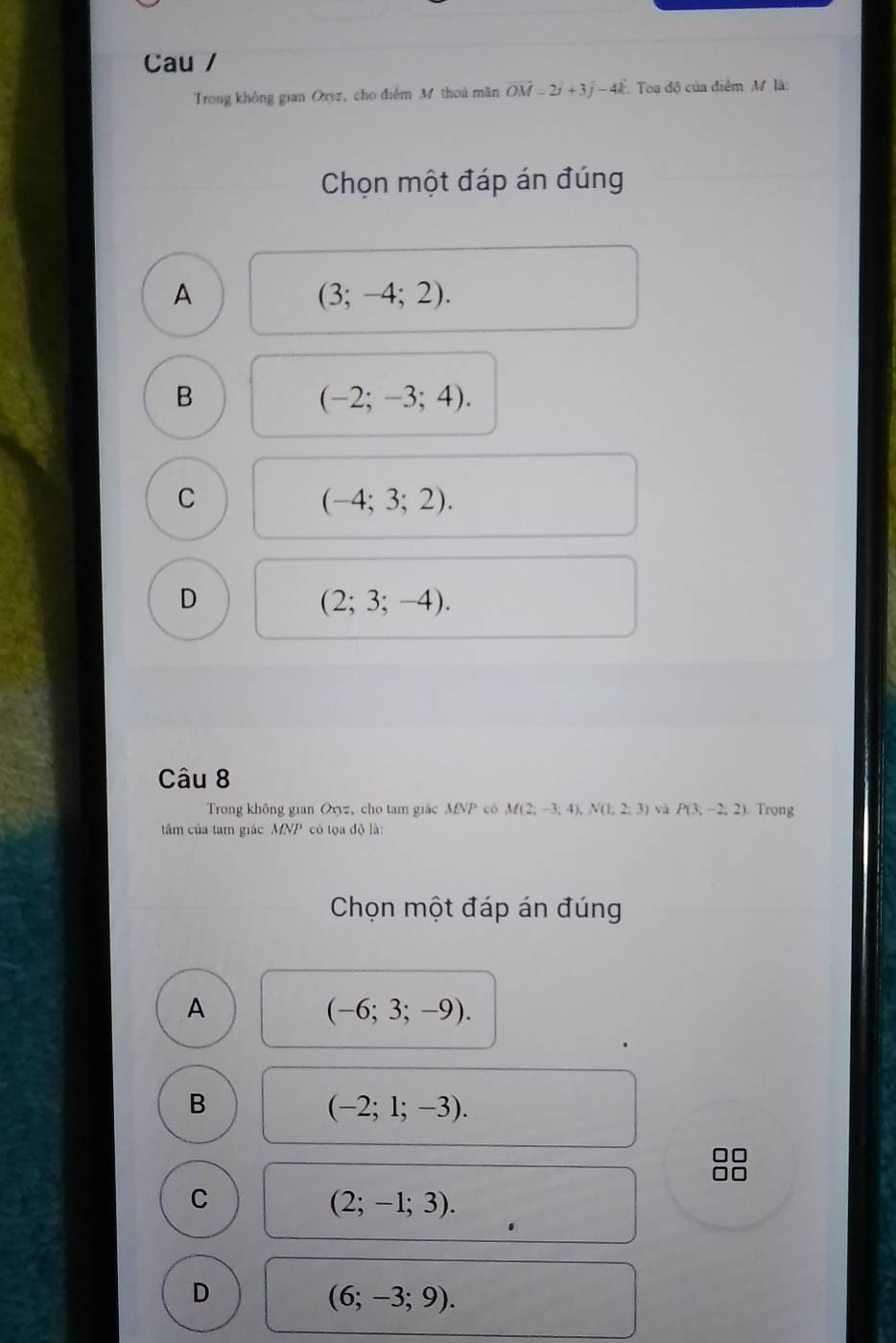 Cau /
Trong không gian Oxyz, cho điểm M thoà mãn vector OM=2vector i+3vector j-4vector k Toa độ của điểm M là:
Chọn một đáp án đúng
A
(3;-4;2).
B
(-2;-3;4).
C
(-4;3;2).
D
(2;3;-4). 
Câu 8
Trong không gian Oxz, cho tam giác MNP cô M(2;-3;4), N(1,2;3) và P(3,-2,2). Trọng
tâm của tam giác MNP có tọa độ là:
Chọn một đáp án đúng
A
(-6;3;-9).
B
(-2;1;-3).
C
(2;-1;3).
D
(6;-3;9).