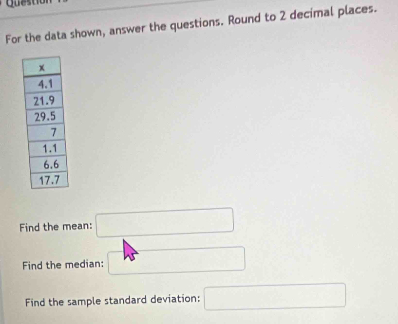 Question 
For the data shown, answer the questions. Round to 2 decimal places. 
Find the mean: □
Find the median: □ 
Find the sample standard deviation: □