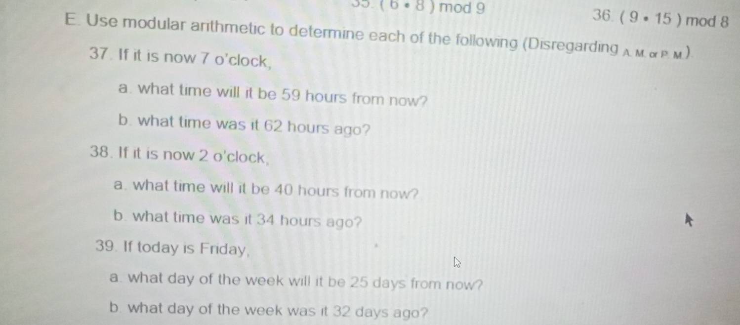 0.(6· 8) mod 9 36. (9· 15) mod 8
E. Use modular arithmetic to determine each of the following (Disregarding A M P u 
37. If it is now 7 o'clock, 
a. what time will it be 59 hours from now? 
b. what time was it 62 hours ago? 
38. If it is now 2 o'clock, 
a. what time will it be 40 hours from now? 
b. what time was it 34 hours ago? 
39. If today is Friday, 
a. what day of the week will it be 25 days from now? 
b. what day of the week was it 32 days ago?