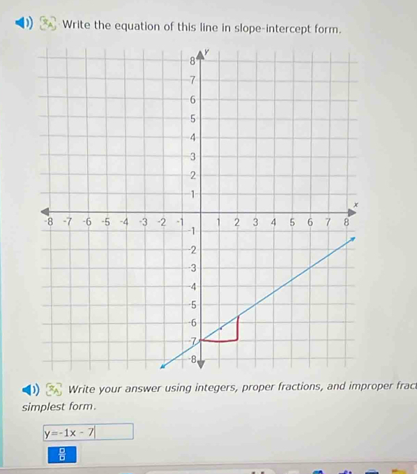 Write the equation of this line in slope-intercept form. 
Write your answer using integers, proper fractions, and improper fract 
simplest form.
y=-1x-7
 □ /□  