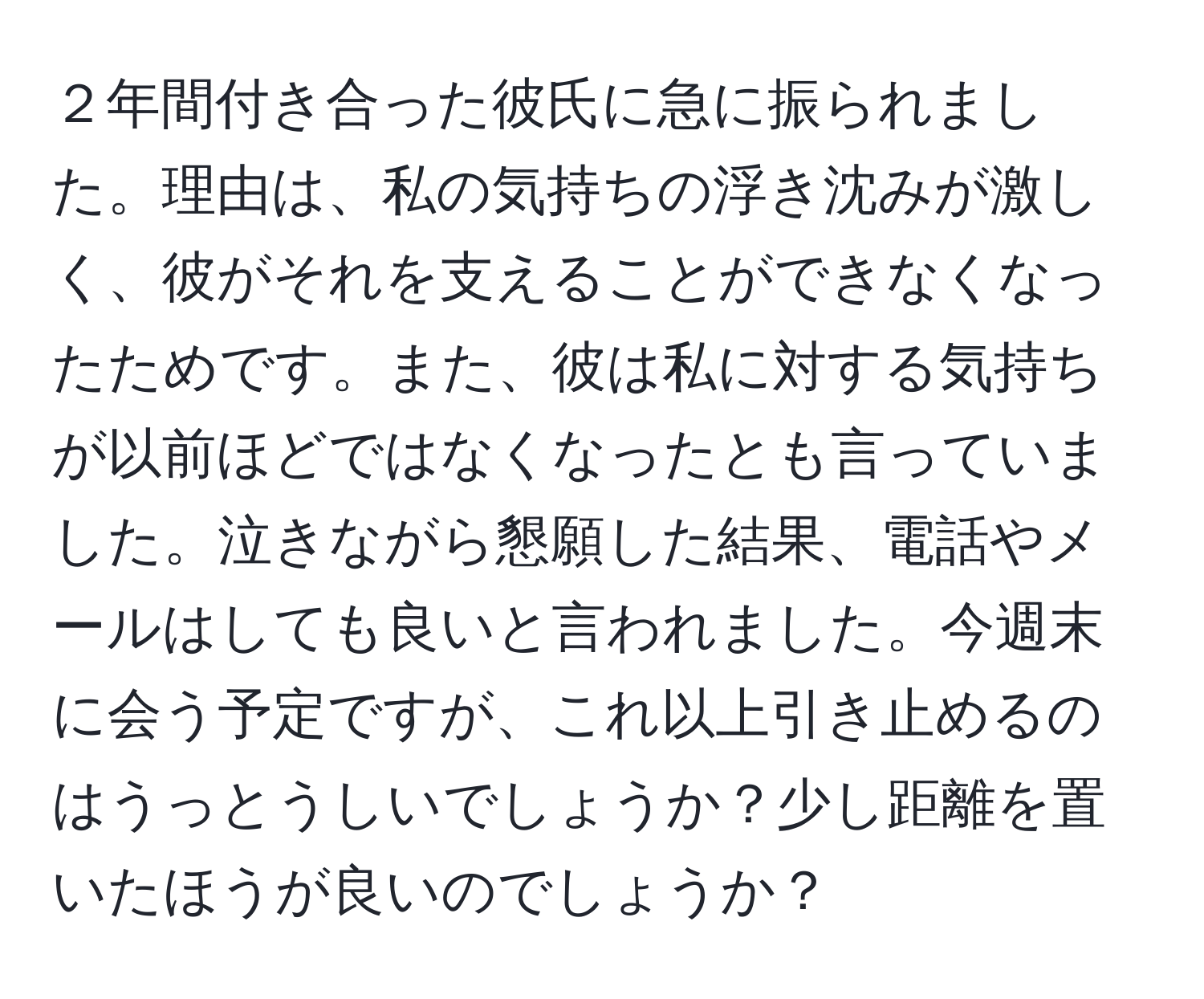 ２年間付き合った彼氏に急に振られました。理由は、私の気持ちの浮き沈みが激しく、彼がそれを支えることができなくなったためです。また、彼は私に対する気持ちが以前ほどではなくなったとも言っていました。泣きながら懇願した結果、電話やメールはしても良いと言われました。今週末に会う予定ですが、これ以上引き止めるのはうっとうしいでしょうか？少し距離を置いたほうが良いのでしょうか？