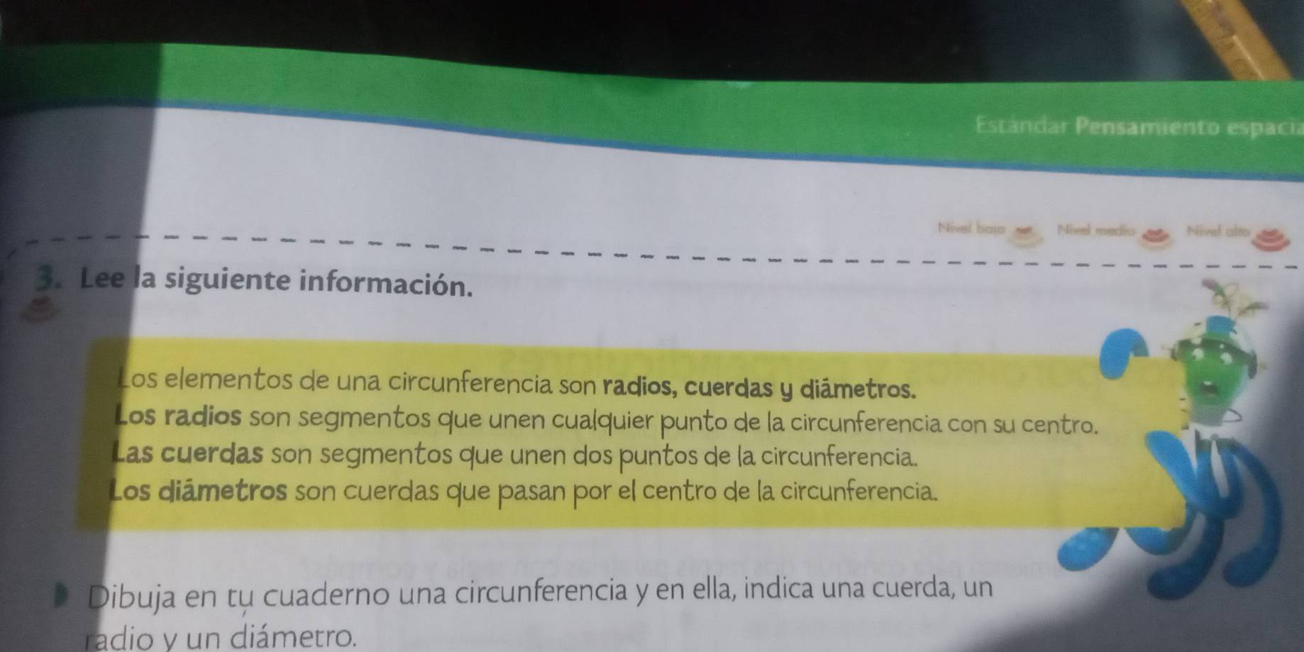 Esrándar Pensamiento espacia 
Nivel bajo Nivel medio Nivel alto 
3. Lee la siguiente información. 
Los elementos de una circunferencia son radios, cuerdas y diámetros. 
Los radios son segmentos que unen cualquier punto de la circunferencia con su centro. 
Las cuerdas son segmentos que unen dos puntos de la circunferencia. 
Los diámetros son cuerdas que pasan por el centro de la circunferencia. 
Dibuja en tu cuaderno una circunferencia y en ella, indica una cuerda, un 
radio y un diámetro.