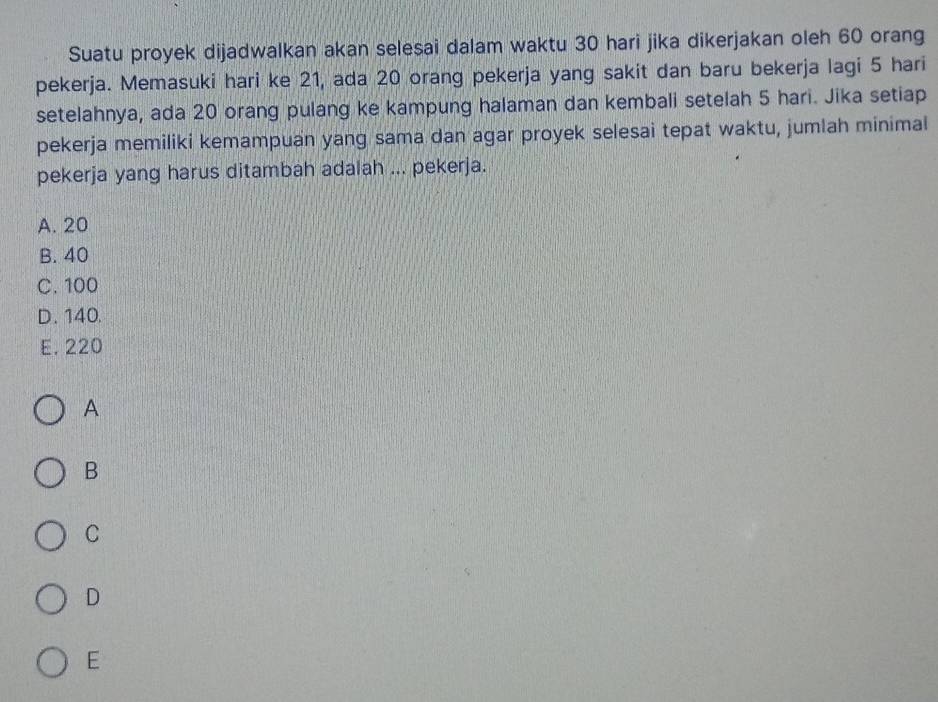 Suatu proyek dijadwalkan akan selesai dalam waktu 30 hari jika dikerjakan oleh 60 orang
pekerja. Memasuki hari ke 21, ada 20 orang pekerja yang sakit dan baru bekerja lagi 5 hari
setelahnya, ada 20 orang pulang ke kampung halaman dan kembali setelah 5 hari. Jika setiap
pekerja memiliki kemampuan yang sama dan agar proyek selesai tepat waktu, jumlah minimal
pekerja yang harus ditambah adalah ... pekerja.
A. 20
B. 40
C. 100
D. 140.
E. 220
A
B
C
D
E