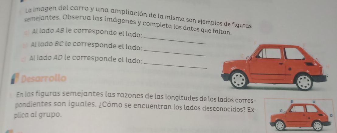 La imagen del carro y una ampliación de la misma son ejemplos de figuras 
semejantes. Observa las imágenes y completa los datos que faltan. 
_ 
Al lado AB le corresponde el lado: 
_ 
Al lado BC le corresponde el lado: 
_ 
Al lado AD le corresponde el lado: 
a Desarrollo 
En las figuras semejantes las razones de las longitudes de los lados corres- 
pondientes son iguales. ¿Cómo se encuentran los lados desconocidos? Ex- 
plica al grupo.