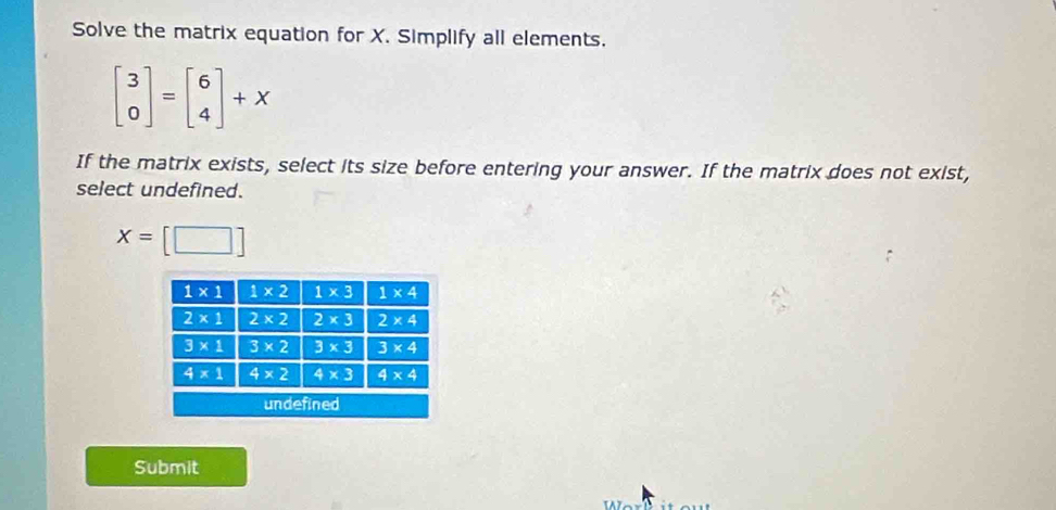 Solve the matrix equation for X. Simplify all elements.
beginbmatrix 3 0endbmatrix =beginbmatrix 6 4endbmatrix +X
If the matrix exists, select its size before entering your answer. If the matrix does not exist,
select undefined.
X=
Submit