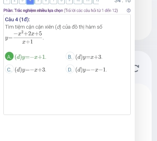 04 .
Phần: Trắc nghiệm nhiều lựa chọn (Trả lời các câu hỏi từ 1 đến 12)
Câu 4 (1đ):
Tìm tiệm cận cận xiên (ơ) của đồ thị hàm số
y= (-x^2+2x+5)/x+1 .
A. (d)y=-x+1. B. (d)y=x+3.
C. (d)y=-x+3. D. (d)y=-x-1.