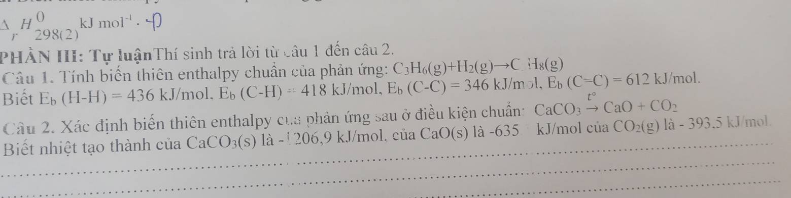 △ _rH_(298(2))^0kJmol^(-1)·
PHẢN III: Tự luậnThí sinh trả lời từ câu 1 đến câu 2. 
Câu 1. Tính biến thiên enthalpy chuẩn của phản ứng: C_3H_6(g)+H_2(g)to C_4H_8(g)
Biết E_b(H-H)=436kJ/mol, E_b(C-H)=418kJ/mol. E_b (C-C)=346kJ/mol, E_b(C=C)=612kJ/mol. 
Câu 2. Xác định biến thiên enthalpy của phản ứng sau ở điều kiện chuẩn: CaCO_3xrightarrow t°CaO+CO_2
Biết nhiệt tạo thành của CaCO_3(s)la-[206,9kJ/mol,ciia CaO(s) là -635 kJ/mol ciaCO_2(g)la-393.5kJ/mol.