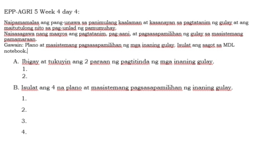 EPP-AGRI 5 Week 4 day 4: 
Naipamamalas ang pang-unawa sa panimulang kaalaman at kasanayan sa pagtatanim ng gulay at ang 
maitutulong nito sa pag-unlad ng pamumuhay. 
Naisasagawa nang maayos ang pagtatanim, pag-aani, at pagsasapamilihan ng gulay sa masistemang 
pamamaraan. 
Gawain: Plano at masistemang pagsasapamilihan ng mga inaning gulay. Isulat ang sagot sa MDL 
notebook.| 
A. Ibigay at tukuyin ang 2 paraan ng pagtitinda ng mga inaning gulay. 
1. 
2. 
B. Isulat ang 4 na plano at masistemang pagsasapamilihan ng inaning gulay. 
1. 
2. 
3. 
4.