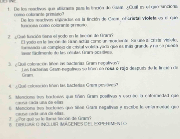 De los reactivos que utilizaste para la tinción de Gram, ¿Cuál es el que funciona 
como colorante primário? 
De los reactivos utilizados en la tinción de Gram, el cristal violeta es el que 
funciona como colorante primario. 
2. ¿Qué función tiene el yodo en la tinción de Gram? 
El yodo en la tinción de Gran actúa como un mordiente. Se une al cristal violeta, 
formando un complejo de cristal violeta-yodo que es más grande y no se puede 
lavar fácilmente de las células Gram-positivas. 
3. ¿Qué coloración tiñen las bacterias Gram negativas? 
Las bacterias Gram-negativas se tiñen de rosa o rojo después de la tinción de 
Gram. 
4. ¿Que coloración tiñen las bacterias Gram positivas? 
5. Menciona tres bacterias que tiñen Gram positivas y escribe la enfermedad que 
causa cada una de ellas 
6. Menciona tres bacterias que tiñen Gram negativas y escribe la enfermedad que 
causa cada una de ellas. 
7 Por qué se le llama tinción de Gram? 
8. DIBUJAR O INCLUIR IMAGENES DEL EXPERIMENTO