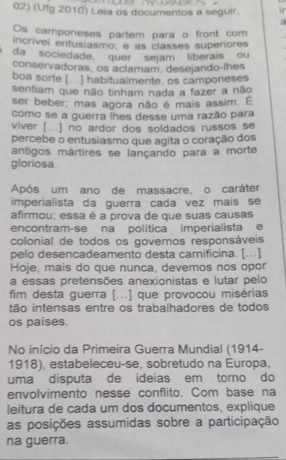 (Ufg 2010) Leia os documentos a seguir. in 
Os camponeses partem para o front com 
incrível entusiasmo, e as classes superiores 
da sociedade, quer sejam liberais ou 
conservadoras, os aclamam, desejando-lhes 
boa sorte [...] habitualmente, os camponeses 
sentiam que não tinham nada a fazer a não 
ser beber, mas agora não é mais assim. É 
como se a guerra lhes desse uma razão para 
viver [...] no ardor dos soldados russos se 
percebe o entusiasmo que agita o coração dos 
antigos mártires se lançando para a morte 
gloriosa 
Após um ano de massacre, o caráter 
imperialista da guerra cada vez mais se 
afirmou; essa é a prova de que suas causas 
encontram-se na política imperialista e 
colonial de todos os governos responsáveis 
pelo desencadeamento desta carnificina. [...] 
Hoje, mais do que nunca, devemos nos opor 
a essas pretensões anexionistas e lutar pelo 
fim desta guerra [...] que provocou misérias 
tão intensas entre os trabalhadores de todos 
os países. 
No início da Primeira Guerra Mundial (1914- 
1918), estabeleceu-se, sobretudo na Europa, 
uma disputa de ideias em tomo do 
envolvimento nesse conflito. Com base na 
leitura de cada um dos documentos, explique 
as posições assumidas sobre a participação 
na guerra.