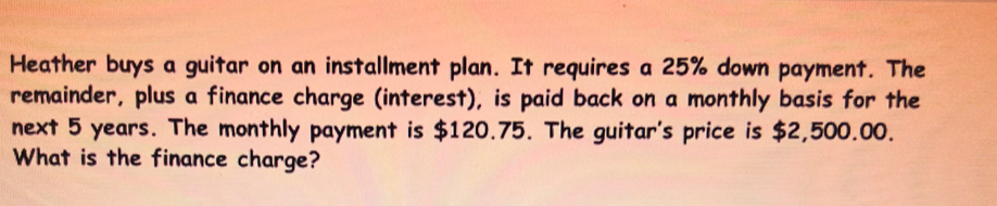 Heather buys a guitar on an installment plan. It requires a 25% down payment. The 
remainder, plus a finance charge (interest), is paid back on a monthly basis for the 
next 5 years. The monthly payment is $120.75. The guitar's price is $2,500.00. 
What is the finance charge?