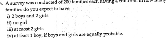 A survey was conducted of 200 families each having 4 children. In now many 
families do you expect to have 
i) 2 boys and 2 girls 
ii) no girl 
iii) at most 2 girls 
iv) at least 1 boy, if boys and girls are equally probable.