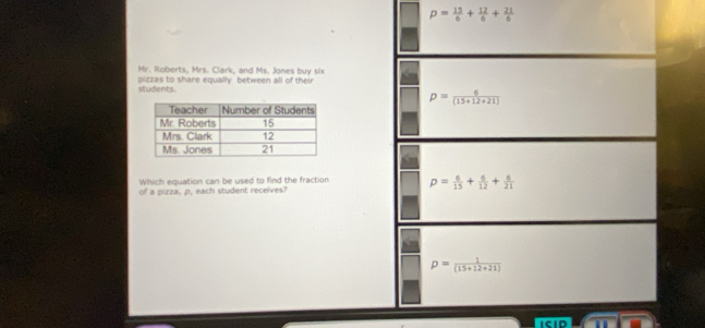 p= 13/6 + 12/6 + 21/6 
Mr. Roberts, Mrs. Clark, and Ms. Jones buy six
students. pizzas to share equally between all of their
Which equation can be used to find the fraction 
of a pizza, p, each student receives?
ISID