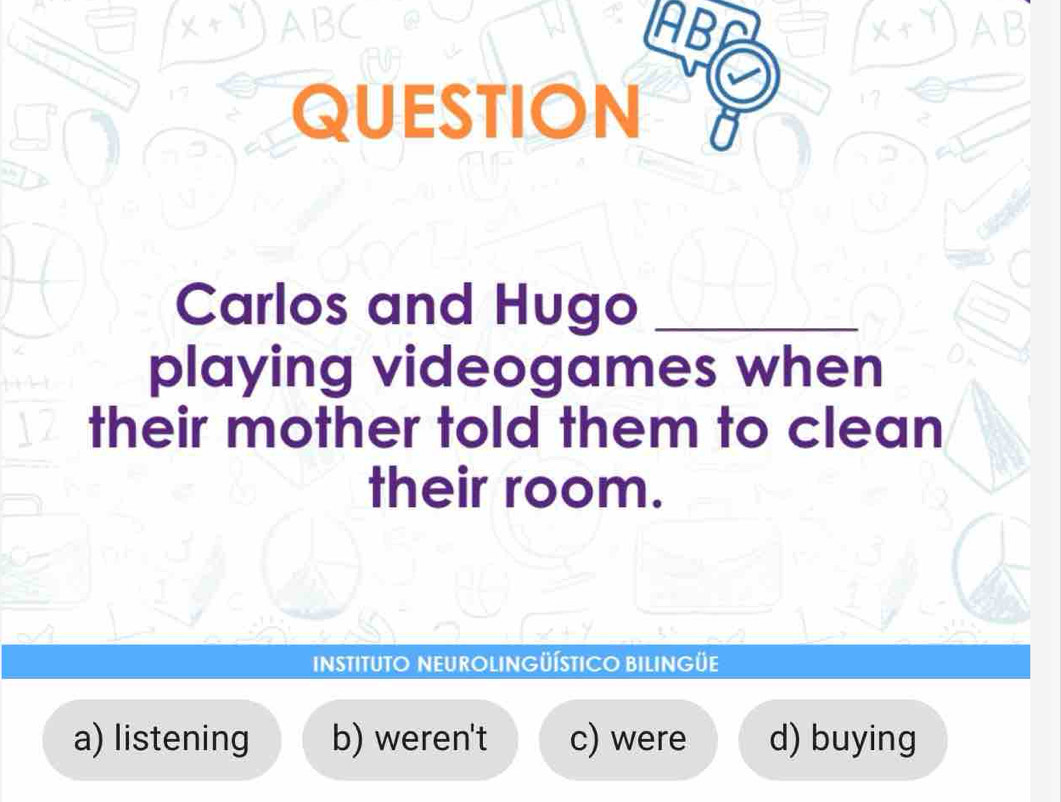 ABC ABF AB
QUESTION U
Carlos and Hugo_
playing videogames when
their mother told them to clean
their room.
INSTITUTO NEUROLINGÜÍSTICO BILINGÜE
a) listening b) weren't c) were d) buying