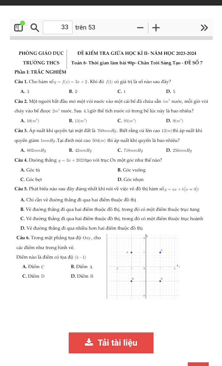 trên 53
— +
PhÒNG GIÁO Dục Đề KIểM TRA GIữA HọC KÌ II- năM HỌC 2023-2024
TRƯỜNG THCS  Toán 8- Thời gian làm bài 90p- Chân Trời Sáng Tạo - Đề SỐ 7
Phần I: TRÁC NGHIỆM
Câu 1. Cho hàm số y y=f(x)=3x+2. Khi đó f(1) có giá trị là số nào sau đây?
A. 3 B. 2 C. 1 D. 5
Câu 2. Một người bắt đầu mở một vòi nước vào một cái bể đã chứa sẵn 1m^3 nước, mỗi giờ vòi
chảy vào bể được 2m^3 nước. Sau 4,5 giờ thể tích nước có trong bể lúc này là bao nhiêu?
A. 10(m^3) B. 11(m^3) C. 91(m^3) D. 9(m^3)
Câu 3. Áp suất khí quyển tại mặt đất là 760mmHg . Biết rằng cứ lên cao 12(m) thì áp suất khí
quyển giảm 1mm Hg.Tại đinh núi cao 504(m) thì áp suất khí quyển là bao nhiêu?
A. 802mmHg B. 42mmHg C. 718mmHg D. 256mmHg
Câu 4. Đường thắng y=3x+2023 tạo với trục Ox một góc như thế nào?
A. Góc tù B. Góc vuông
C. Góc bẹt D. Góc nhọn
Câu 5. Phát biểu nào sau đây đúng nhất khi nói về việc vẽ đồ thị hàm số y=ax+b(a!= 0):
A. Chi cần vẽ đường thắng đi qua hai điểm thuộc đồ thị
B. Vẽ đường thắng đi qua hai điểm thuộc đồ thị, trong đó có một điểm thuộc trục tung
C. Vẽ đường thắng đi qua hai điểm thuộc đồ thị, trong đó có một điểm thuộc trục hoành
D. Vẽ đường thắng đi qua nhiều hơn hai điểm thuộc đồ thị
Câu 6. Trong mặt phẳng tọa độ Oxy, cho
các điểm như trong hình vẽ.
Điểm nào là điểm có tọa độ (1;-1)
A. Điểm C B. Điểm A
C. Điểm D D. Điểm B
Tải tài liệu