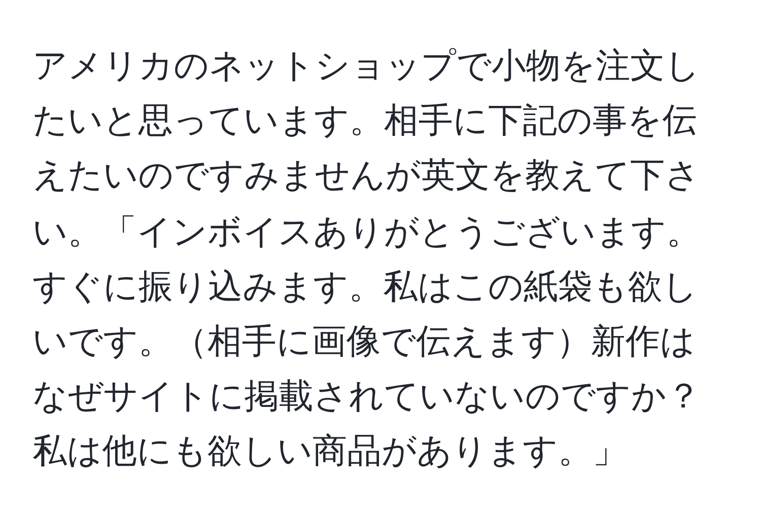 アメリカのネットショップで小物を注文したいと思っています。相手に下記の事を伝えたいのですみませんが英文を教えて下さい。「インボイスありがとうございます。すぐに振り込みます。私はこの紙袋も欲しいです。相手に画像で伝えます新作はなぜサイトに掲載されていないのですか？私は他にも欲しい商品があります。」